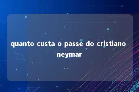 quanto custa o passe do cristiano neymar