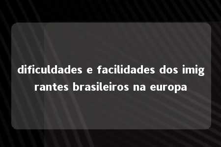 dificuldades e facilidades dos imigrantes brasileiros na europa