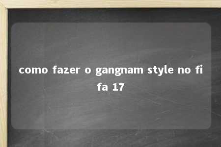 como fazer o gangnam style no fifa 17