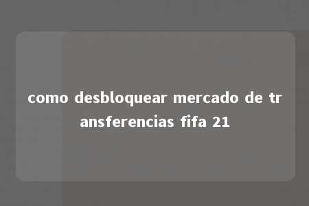 como desbloquear mercado de transferencias fifa 21