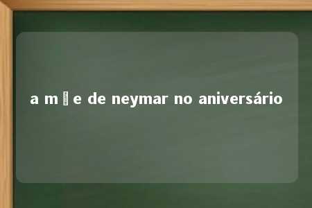 a mãe de neymar no aniversário