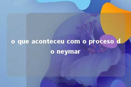 o que aconteceu com o proceso do neymar