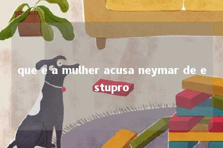 que e a mulher acusa neymar de estupro