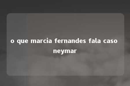 o que marcia fernandes fala caso neymar