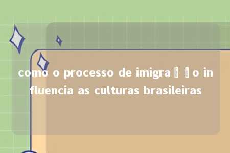 como o processo de imigração influencia as culturas brasileiras