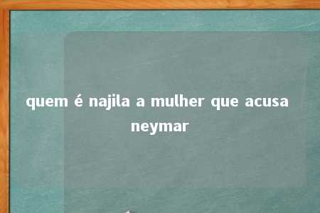 quem é najila a mulher que acusa neymar