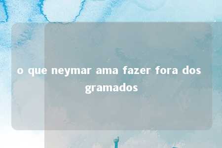 o que neymar ama fazer fora dos gramados