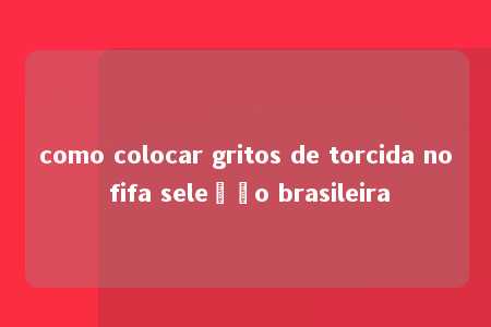 como colocar gritos de torcida no fifa seleção brasileira