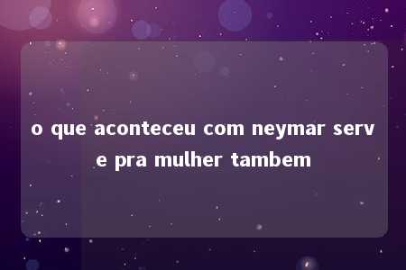 o que aconteceu com neymar serve pra mulher tambem