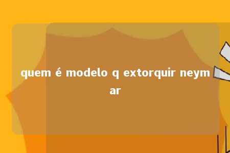 quem é modelo q extorquir neymar