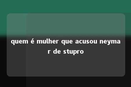 quem é mulher que acusou neymar de stupro