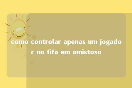 como controlar apenas um jogador no fifa em amistoso