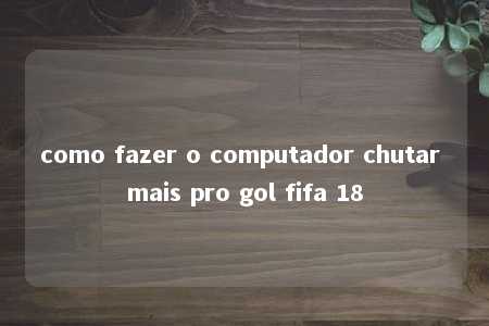 como fazer o computador chutar mais pro gol fifa 18