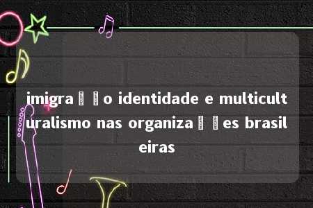 imigração identidade e multiculturalismo nas organizações brasileiras