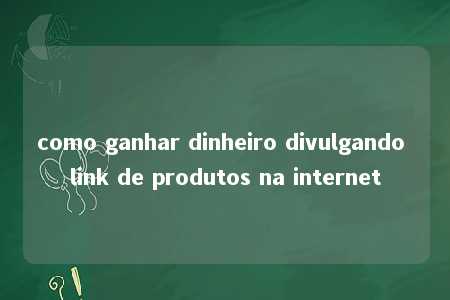 como ganhar dinheiro divulgando link de produtos na internet