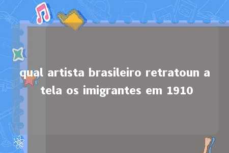 qual artista brasileiro retratoun a tela os imigrantes em 1910