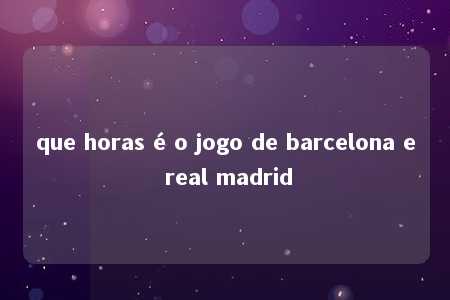 que horas é o jogo de barcelona e real madrid