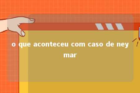 o que aconteceu com caso de neymar