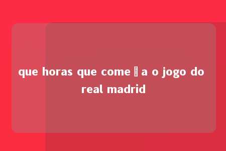 que horas que começa o jogo do real madrid