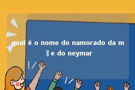 qual é o nome do namorado da mãe do neymar