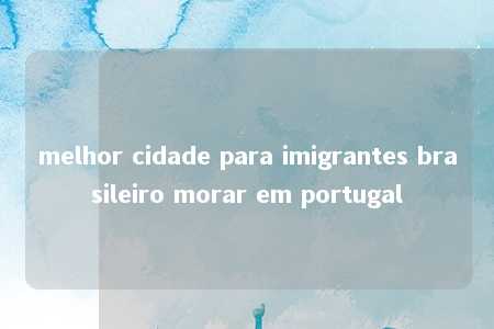 melhor cidade para imigrantes brasileiro morar em portugal