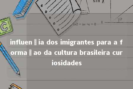 influençia dos imigrantes para a formaçao da cultura brasileira curiosidades