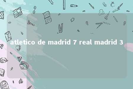 atletico de madrid 7 real madrid 3