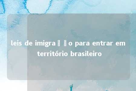 leis de imigração para entrar em território brasileiro