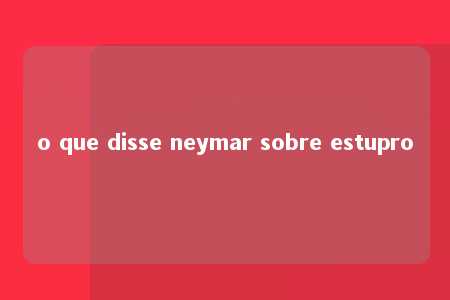 o que disse neymar sobre estupro