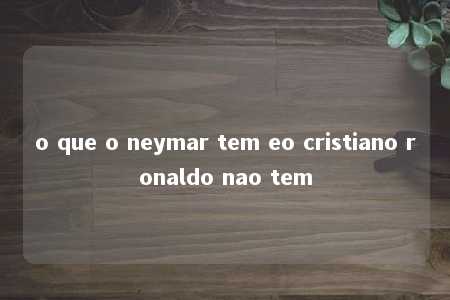 o que o neymar tem eo cristiano ronaldo nao tem