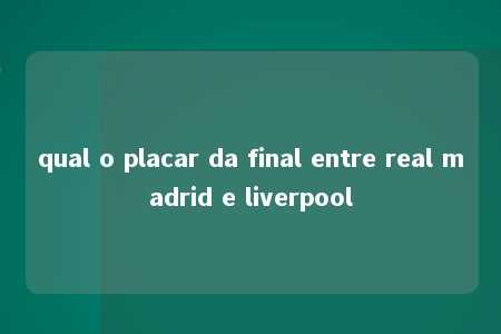 qual o placar da final entre real madrid e liverpool