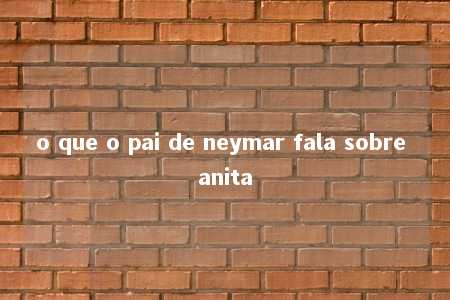 o que o pai de neymar fala sobre anita