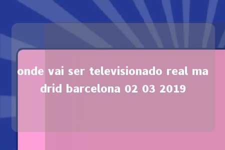 onde vai ser televisionado real madrid barcelona 02 03 2019