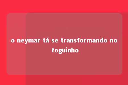 o neymar tá se transformando no foguinho