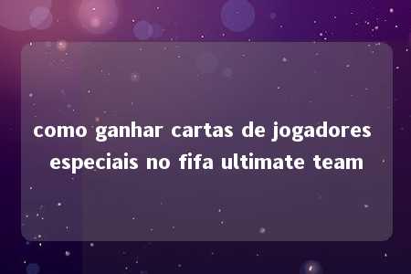 como ganhar cartas de jogadores especiais no fifa ultimate team