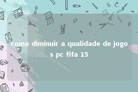 como diminuir a qualidade de jogos pc fifa 15