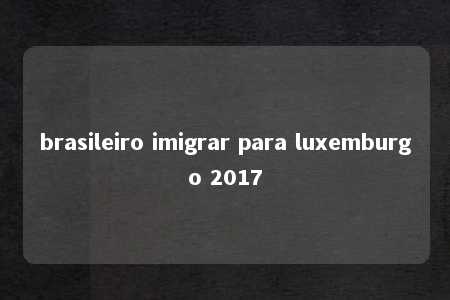 brasileiro imigrar para luxemburgo 2017