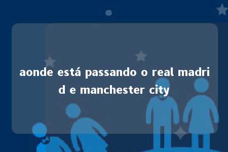 aonde está passando o real madrid e manchester city