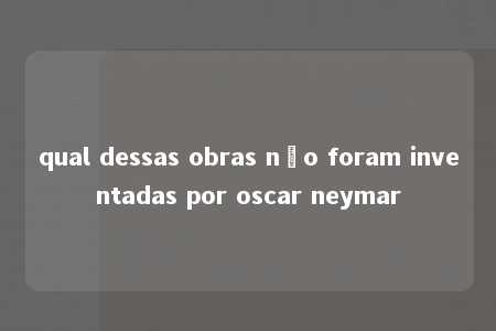 qual dessas obras não foram inventadas por oscar neymar