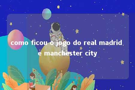 como ficou o jogo do real madrid e manchester city