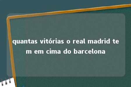 quantas vitórias o real madrid tem em cima do barcelona