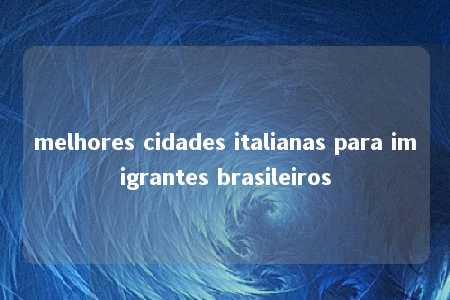 melhores cidades italianas para imigrantes brasileiros