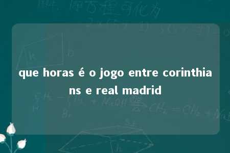 que horas é o jogo entre corinthians e real madrid