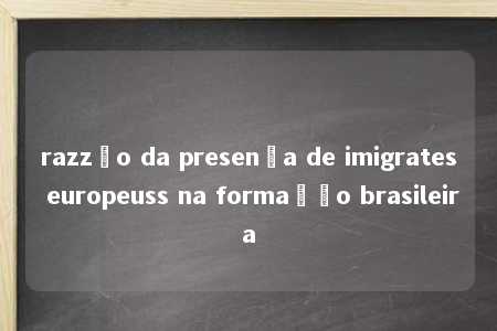 razzão da presença de imigrates europeuss na formação brasileira