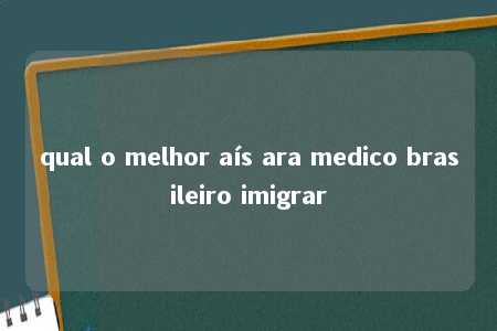 qual o melhor aís ara medico brasileiro imigrar