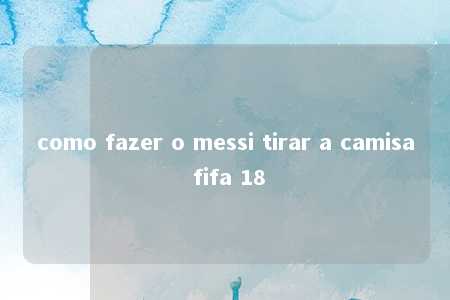 como fazer o messi tirar a camisa fifa 18