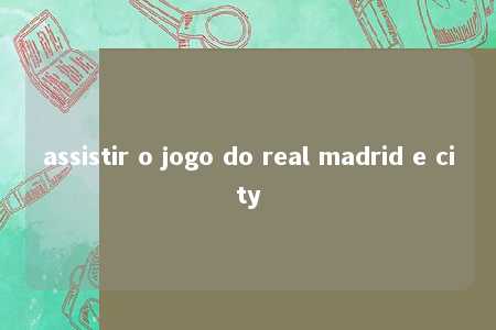 assistir o jogo do real madrid e city