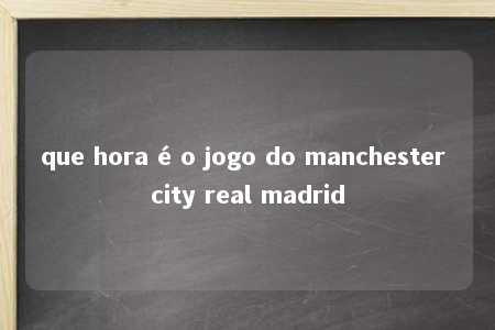 que hora é o jogo do manchester city real madrid