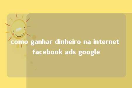 como ganhar dinheiro na internet facebook ads google