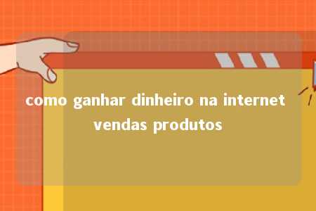 como ganhar dinheiro na internet vendas produtos